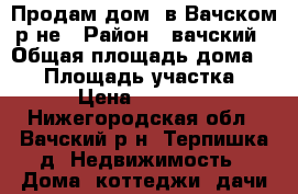 Продам дом  в Вачском р-не › Район ­ вачский › Общая площадь дома ­ 50 › Площадь участка ­ 20 › Цена ­ 300 000 - Нижегородская обл., Вачский р-н, Терпишка д. Недвижимость » Дома, коттеджи, дачи продажа   . Нижегородская обл.